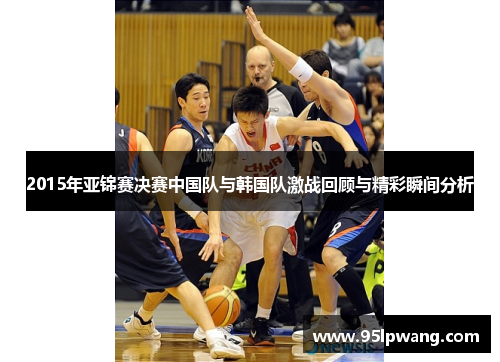 2015年亚锦赛决赛中国队与韩国队激战回顾与精彩瞬间分析