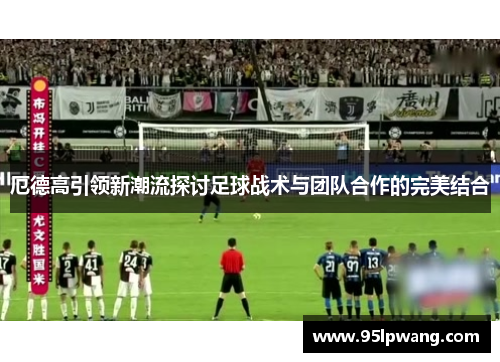 厄德高引领新潮流探讨足球战术与团队合作的完美结合
