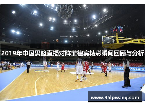 2019年中国男篮直播对阵菲律宾精彩瞬间回顾与分析