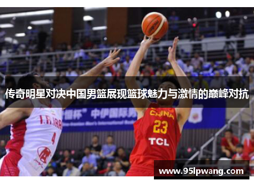 传奇明星对决中国男篮展现篮球魅力与激情的巅峰对抗
